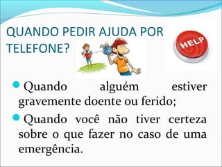 QUANDO PEDIR AJUDA POR
TELEFONE?
Quando alguém estiver
gravemente doente ou ferido;
Quando você não tiver certeza
sobre o que fazer no caso de uma
emergência.
 