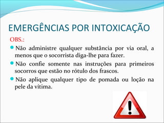 EMERGÊNCIAS POR INTOXICAÇÃO
OBS.:
Não administre qualquer substância por via oral, a
menos que o socorrista diga-lhe para fazer.
Não confie somente nas instruções para primeiros
socorros que estão no rótulo dos frascos.
Não aplique qualquer tipo de pomada ou loção na
pele da vítima.
 