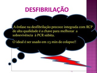 A ênfase na desfibrilação precoce integrada com RCP
de alta qualidade é a chave para melhorar a
sobrevivência à PCR súbita.
O ideal é ser usado em ≤3 min de colapso!!




                                      13
 