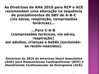 As Diretrizes da AHA 2010 para RCP e ACE
recomendam uma alteração na sequência
    de procedimentos de SBV de A-B-C
   (via aérea, respiração, compressões
                torácicas)...

              ...Para C-A-B
  (compressões torácicas, via aérea,
               respiração)
em adultos, crianças e bebês (excluindo-
         se recém-nascidos).


 Diretrizes de 2010 da American Heart Association
(AHA) para Ressuscitacao Cardiopulmonar (RCP) e
Atendimento Cardiovascular de Emergencia (ACE).

                                          17
 