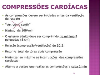  As compressões devem ser iniciadas antes da ventilação
  de resgate

 “Ver, ouvir, sentir”

 Mínimo de 100/min

 O esterno adulto deve ser comprimido no mínimo 2
  polegadas (5 cm)

 Relação (compressão/ventilação) de 30:2

 Retorno total do tórax após compressão

 Minimizar ao máximo as interrupções das compressões
  cardíacas

 Alterne a pessoa que realiza as compressões a cada 2 min

                                                18
 