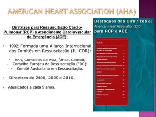 Diretrizes para Ressuscitação Cárdio-
Pulmonar (RCP) e Atendimento Cardiovascular
             de Emergência (ACE):

•    1992: Formada uma Aliança Internacional
     dos Comitês em Ressuscitação (IL- COR):

     - AHA, Conselhos da Ásia, África, Canadá;
    - Conselho Europeu de Ressuscitação (ERC);
      - Comitê Australiano em Ressuscitação.

•    Diretrizes de 2000, 2005 e 2010.

• Atualizados a cada 5 anos.




                                                 2
 