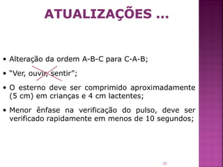  Alteração da ordem A-B-C para C-A-B;

 “Ver, ouvir, sentir”;

 O esterno deve ser comprimido aproximadamente
  (5 cm) em crianças e 4 cm lactentes;

 Menor ênfase na verificação do pulso, deve ser
  verificado rapidamente em menos de 10 segundos;




                                         22
 