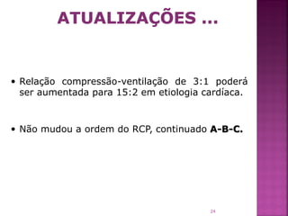  Relação compressão-ventilação de 3:1 poderá
 ser aumentada para 15:2 em etiologia cardíaca.


 Não mudou a ordem do RCP, continuado A-B-C.




                                        24
 