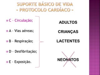 C   – Circulação;
                        ADULTOS

A   – Vias aéreas;     CRIANÇAS

B   – Respiração;      LACTENTES

D   – Desfibrilação;

E   – Exposição.
                        NEONATOS
 