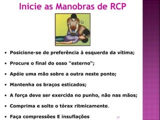 Inicie as Manobras de RCP




• Posicione-se de preferência à esquerda da vítima;

• Procure o final do osso "esterno“;

• Apóie uma mão sobre a outra neste ponto;

• Mantenha os braços esticados;

• A força deve ser exercida no punho, não nas mãos;

• Comprima e solte o tórax ritmicamente.

• Faça compressões E insuflações             27
 