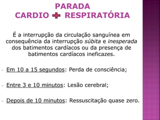 PARADA
       CARDIO   RESPIRATÓRIA

      É a interrupção da circulação sanguínea em
    consequência da interrupção súbita e inesperada
      dos batimentos cardíacos ou da presença de
            batimentos cardíacos ineficazes.

-   Em 10 a 15 segundos: Perda de consciência;

-   Entre 3 e 10 minutos: Lesão cerebral;

-   Depois de 10 minutos: Ressuscitação quase zero.

                                                      3
 