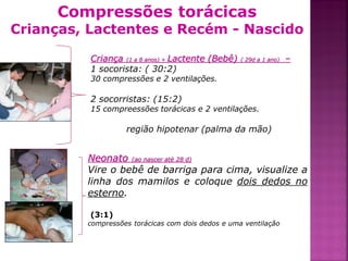 Compressões torácicas
Crianças, Lactentes e Recém - Nascido

          Criança (1 a 8 anos) + Lactente (Bebê)   ( 29d a 1 ano)   –
          1 socorista: ( 30:2)
          30 compressões e 2 ventilações.

          2 socorristas: (15:2)
          15 compreessões torácicas e 2 ventilações.

                   região hipotenar (palma da mão)


         Neonato (ao nascer até 28 d)
         Vire o bebê de barriga para cima, visualize a
         linha dos mamilos e coloque dois dedos no
         esterno.

          (3:1)
         compressões torácicas com dois dedos e uma ventilação



                                                                        32
 