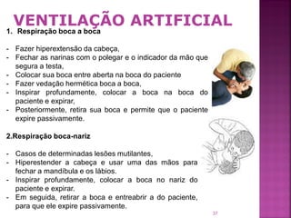 VENTILAÇÃO ARTIFICIAL
1. Respiração boca a boca

- Fazer hiperextensão da cabeça,
- Fechar as narinas com o polegar e o indicador da mão que
  segura a testa,
- Colocar sua boca entre aberta na boca do paciente
- Fazer vedação hermética boca a boca,
- Inspirar profundamente, colocar a boca na boca do
  paciente e expirar,
- Posteriormente, retira sua boca e permite que o paciente
  expire passivamente.

2.Respiração boca-nariz

- Casos de determinadas lesões mutilantes,
- Hiperestender a cabeça e usar uma das mãos para
  fechar a mandíbula e os lábios.
- Inspirar profundamente, colocar a boca no nariz do
  paciente e expirar.
- Em seguida, retirar a boca e entreabrir a do paciente,
  para que ele expire passivamente.
                                                             37
 