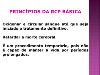 PRINCÍPIOS DA RCP BÁSICA

Oxigenar e circular sangue até que seja
iniciado o tratamento definitivo.

Retardar a morte cerebral.

É um procedimento temporário, pois não
é capaz de manter a vida por períodos
prolongados.



                                          38
 