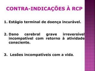 CONTRA-INDICAÇÕES À RCP

1. Estágio terminal de doença incurável.


2. Dano    cerebral grave   irreversível
   incompatível com retorno à atividade
   consciente.


3. Lesões incompatíveis com a vida.


                                           39
 