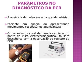 PARÂMETROS NO
       DIAGNÓSTICO DA PCR

   A ausência de pulso em uma grande artéria;

   Paciente em apnéia ou apresentando
    movimentos respiratórios agonizantes;

   O mecanismo causal da parada cardíaca, do
    ponto de vista eletrocardiográfico, só será
    descoberto com a observação do registro de
    ECG.




                                                  4
 