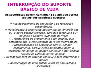 INTERRUPÇÃO DO SUPORTE
        BÁSICO DE VIDA
 Os socorristas devem continuar SBV até que ocorra
             alguns dos seguintes eventos:

     ↝ Restabelecimento da circulação e da respiração
                          espontâneas;
 ↝ Transferência a socorristas de serviços de emergências
     ou a outro pessoal treinado, para que continue o SBV
             ou inicie o Suporte Avançado de Vida;
    ↝ Transferência do atendimento a um médico, que
    determina que a ressuscitação deve ser interrompida;
      ↝ Impossibilidade de prosseguir com a RCP por
        esgotamento, porque riscos ambientais põem o
    socorrista em perigo ou porque continuar a RCP poderá
              arriscar as vidas de outras pessoas;
↝ Reconhecimento de critérios confiáveis para determinar a
                             morte;
  ↝ Apresentação de uma ordem válida de não RCP aos
                           socorristas.                      40
 