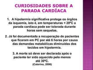 CURIOSIDADES SOBRE A
        PARADA CARDÍACA
 1. A hipotermia significativa protege os órgãos
  da isquemia, isto é, em temperaturas < 20ºC a
     parada cardíaca pode ser tolerada durante
              horas sem sequelas.
2. Já foi documentada a recuperação de pacientes
     que ficaram em PC por até 6 horas por causa
      das demandas metabólicas diminuídas dos
                tecidos em hipotermia.
    3. A morte só deve ser declarada após o
     paciente ter sido aquecido pelo menos
                     até 30ºC.
                  (Caterino, 2006)
                                                   42
 