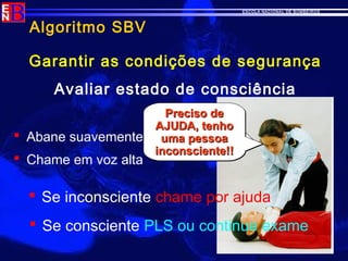 ESCOLA NACIONAL DE BOMBEIROS
Algoritmo SBV
Garantir as condições de segurança
Avaliar estado de consciência
 Abane suavemente
 Chame em voz alta
 Se inconsciente chame por ajuda
EstáEstá
aa
ouvir-me?ouvir-me?
EstáEstá
aa
ouvir-me?ouvir-me?
Preciso dePreciso de
AJUDA, tenhoAJUDA, tenho
uma pessoauma pessoa
inconsciente!!inconsciente!!
Preciso dePreciso de
AJUDA, tenhoAJUDA, tenho
uma pessoauma pessoa
inconsciente!!inconsciente!!
 Se consciente PLS ou continue exame
 