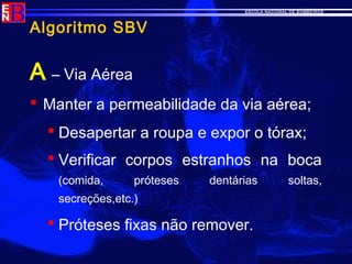 ESCOLA NACIONAL DE BOMBEIROS
Algoritmo SBV
A – Via Aérea
 Manter a permeabilidade da via aérea;
 Desapertar a roupa e expor o tórax;
 Verificar corpos estranhos na boca
(comida, próteses dentárias soltas,
secreções,etc.)
 Próteses fixas não remover.
 