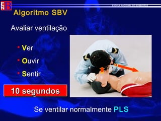ESCOLA NACIONAL DE BOMBEIROS
Algoritmo SBV
Avaliar ventilação
 Ver
 Ouvir
 Sentir
10 segundos10 segundos10 segundos10 segundos
Se ventilar normalmente PLS
 