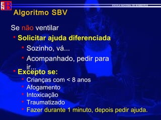 ESCOLA NACIONAL DE BOMBEIROS
Algoritmo SBV
Se não ventilar
 Solicitar ajuda diferenciada
 Sozinho, vá...
 Acompanhado, pedir para
ir...
 Excepto se:
 Crianças com < 8 anos
 Afogamento
 Intoxicação
 Traumatizado
 Fazer durante 1 minuto, depois pedir ajuda.
 