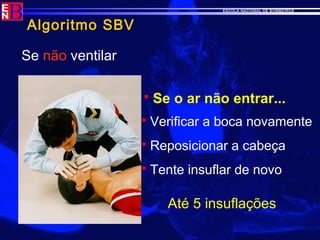 ESCOLA NACIONAL DE BOMBEIROS
Algoritmo SBV
Se não ventilar
 Se o ar não entrar...
 Verificar a boca novamente
 Reposicionar a cabeça
 Tente insuflar de novo
Até 5 insuflações
 