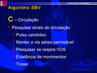ESCOLA NACIONAL DE BOMBEIROS
Algoritmo SBV
C – Circulação
 Pesquisar sinais de circulação
 Pulso carotídeo
 Manter a via aérea permeável
 Pesquisar se respira VOS
 Existência de movimentos
 Tosse
 