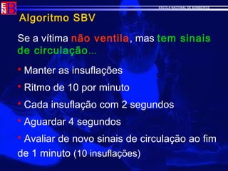 ESCOLA NACIONAL DE BOMBEIROS
Algoritmo SBV
Se a vítima não ventila, mas tem sinais
de circulação...
 Manter as insuflações
 Ritmo de 10 por minuto
 Cada insuflação com 2 segundos
 Aguardar 4 segundos
 Avaliar de novo sinais de circulação ao fim
de 1 minuto (10 insuflações)
 
