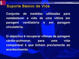 ESCOLA NACIONAL DE BOMBEIROS
Suporte Básico de Vida
Conjunto de medidas utilizadas para
restabelecer a vida de uma vítima em
paragem ventilatória e em paragem
circulatória.
O objectivo é recuperar vítimas de paragem
cárdio-pulmonar, para uma vida
comparável à que tinham previamente ao
acontecimento.
 