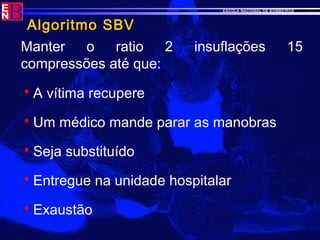 ESCOLA NACIONAL DE BOMBEIROS
Algoritmo SBV
Manter o ratio 2 insuflações 15
compressões até que:
 A vítima recupere
 Um médico mande parar as manobras
 Seja substituído
 Entregue na unidade hospitalar
 Exaustão
 