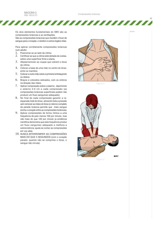 SECÇÃO 2

SBV, ADULTO

Compressões torácicas
17

Os dois elementos fundamentais do SBV são as
compressões torácicas e as ventilações.
São as compressões torácicas que mantêm o fluxo de
sangue para o coração, o cérebro e outros órgãos vitais.
Para aplicar corretamente compressões torácicas
num adulto:
1.	 Posicionar-se ao lado da vítima;
2.	 Certificar-se que a vítima está deitada de costas,
sobre uma superfície firme e plana;
3.	 Afastar/remover as roupas que cobrem o tórax
da vítima;
4.	 Colocar a base de uma mão no centro do tórax,
entre os mamilos;
5.	 Colocar a outra mão sobre a primeira entrelaçando
os dedos;
6.	 Braços e cotovelos esticados, com os ombros
na direção das mãos;
7.	 Aplicar compressão sobre o esterno, deprimindo
o esterno 5-6 cm a cada compressão (as
compressões torácicas superficiais podem não
produzir um fluxo sanguíneo adequado);
8.	 No final de cada compressão garantir a reexpansão total do tórax, aliviando toda a pressão
sem remover as mãos do tórax (o retorno completo
da parede torácica permite que mais sangue
encha o coração entre as compressões torácicas);
9.	 Aplicar compressões de forma rítmica a uma
frequência de pelo menos 100 por minuto, mas
não mais do que 120 por minuto (a evidência
científica demonstra que esta frequência produz
um fluxo sanguíneo adequado e melhora a
sobrevivência; ajuda se contar as compressões
em voz alta);
10.	 NUNCA INTERROMPER AS COMPRESSÕES
MAIS DO QUE 5 SEGUNDOS (com o coração
parado, quando não se comprime o tórax, o
sangue não circula).

notas:

Figura 3

Figura 4

 