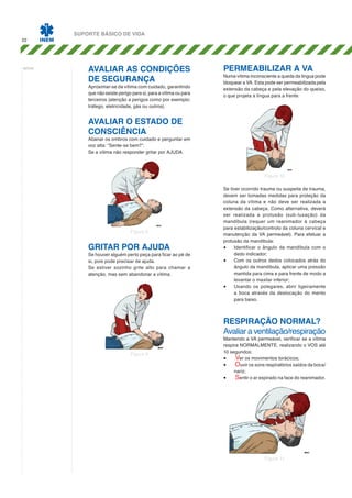 22

notas:

SUPORTE BÁSICO DE VIDA

Avaliar as condições
de segurança

Aproximar-se da vítima com cuidado, garantindo
que não existe perigo para si, para a vítima ou para
terceiros (atenção a perigos como por exemplo:
tráfego, eletricidade, gás ou outros).

Permeabilizar a VA

Numa vítima inconsciente a queda da língua pode
bloquear a VA. Esta pode ser permeabilizada pela
extensão da cabeça e pela elevação do queixo,
o que projeta a língua para a frente.

Avaliar o estado de
consciência

Abanar os ombros com cuidado e perguntar em
voz alta: “Sente-se bem?”.
Se a vítima não responder gritar por AJUDA.

Figura 10

Figura 8

Gritar por AJUDA

Se houver alguém perto peça para ficar ao pé de
si, pois pode precisar de ajuda.
Se estiver sozinho grite alto para chamar a
atenção, mas sem abandonar a vítima.

Se tiver ocorrido trauma ou suspeita de trauma,
devem ser tomadas medidas para proteção da
coluna da vítima e não deve ser realizada a
extensão da cabeça. Como alternativa, deverá
ser realizada a protusão (sub-luxação) da
mandíbula (requer um reanimador à cabeça
para estabilização/controlo da coluna cervical e
manutenção da VA permeável). Para efetuar a
protusão da mandíbula:
•	 Identificar o ângulo da mandíbula com o
dedo indicador;
•	 Com os outros dedos colocados atrás do
ângulo da mandíbula, aplicar uma pressão
mantida para cima e para frente de modo a
levantar o maxilar inferior;
•	 Usando os polegares, abrir ligeiramente
a boca através da deslocação do mento
para baixo.

Respiração NORMAL?
Avaliar a ventilação/respiração
Figura 9

Mantendo a VA permeável, verificar se a vítima
respira NORMALMENTE, realizando o VOS até
10 segundos:
•	 Ver os movimentos torácicos;
•	 Ouvir os sons respiratórios saídos da boca/
nariz;
•	 Sentir o ar expirado na face do reanimador.

Figura 11

 