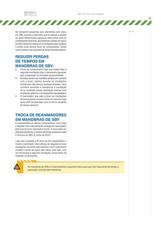 SECÇÃO 2

SBV, ADULTO

SBV com dois reanimadores
25

Se estiverem presentes dois elementos com treino
em SBV, quando o elemento que foi efetuar o pedido
de ajuda diferenciada regressar, deve entrar para as
compressões torácicas, aproveitando o tempo em que o
primeiro elemento efetua as 2 insuflações para localizar
o ponto onde deverá fazer as compressões. Deste
modo reduzem-se as perdas de tempo desnecessárias.

REDUZIR PERDAS
DE TEMPOS EM
MANOBRAS DE SBV:
•	
•	

•	

Iniciar as compressões logo que esteja feita a
segunda insuflação (não é necessário aguardar
que a expiração se complete passivamente);
As mãos devem ser mantidas sempre em contacto
com o tórax, mesmo durante as insuflações
(nesta fase não exerça qualquer pressão, caso
contrário aumenta a resistência à insuflação
de ar, podendo causar ventilação ineficaz com
insuflação gástrica e consequente regurgitação);
O reanimador que está a fazer as insuflações
deverá preparar-se para iniciar as mesmas logo
após a 30ª compressão, com o mínimo de perda
de tempo possível.

TROCA DE REANIMADORES
EM MANOBRAS DE SBV
A necessidade de efetuar compressões “com força
e rápidas” leva naturalmente à fadiga do reanimador,
pelo que se torna necessário trocar. A troca deve ser
efetuada perdendo o mínimo de tempo possível a cada
2 minutos de SBV (5 ciclos de 30:2).

Logo que complete a 5ª série de 30 compressões o
mesmo reanimador deve efetuar de seguida as duas
insuflações. Durante esse período o outro reanimador
localiza o ponto de apoio das mãos, para que, uma
vez terminada a segunda insuflação, possa fazer de
imediato compressões.

As manobras de SVB a 2 reanimadores requerem treino para que não haja perda de tempo e
execução incorreta das manobras.

notas:

 