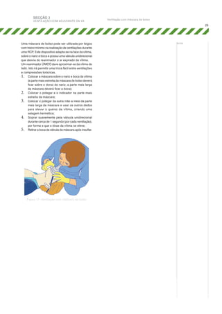 SECÇÃO 3

VENTILAÇÃO COM ADJUVANTE DA VA

Ventilação com máscara de bolso
29

Uma máscara de bolso pode ser utilizada por leigos
com treino mínimo na realização de ventilações durante
uma RCP. Este dispositivo adapta-se na face da vítima,
sobre o nariz e boca e possui uma válvula unidirecional
que desvia do reanimador o ar expirado da vítima.
Um reanimador ÚNICO deve aproximar-se da vítima de
lado. Isto irá permitir uma troca fácil entre ventilações
e compressões torácicas.
1.	 Colocar a máscara sobre o nariz e boca da vítima
(a parte mais estreita da máscara de bolso deverá
ficar sobre o dorso do nariz; a parte mais larga
da máscara deverá ficar a boca);
2.	 Colocar o polegar e o indicador na parte mais
estreita da máscara;
3.	 Colocar o polegar da outra mão a meio da parte
mais larga da máscara e usar os outros dedos
para elevar o queixo da vítima, criando uma
selagem hermética;
4.	 Soprar suavemente pela válvula unidirecional
durante cerca de 1 segundo (por cada ventilação),
por forma a que o tórax da vítima se eleve;
5.	 Retirar a boca da válvula da máscara após insuflar.

Figura 17: Ventilação com máscara de bolso

notas:

 
