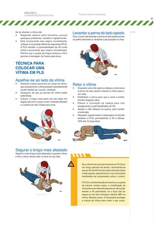 SECÇÃO 5

Posição lateral de segurança

CONSIDERAÇÕES ESPECIAIS

39

Se ao abordar a vítima ela:
•	 Responde: deixe-a como encontrou, procure
quaisquer problemas, reavalie-a regularmente;
•	 Está inconsciente mas respira normalmente,
coloque-a na posição lateral de segurança (PLS).
A PLS mantém a permeabilidade da VA numa
vítima inconsciente que respira normalmente.
Previne que a queda da língua obstrua a VA e
permite a drenagem de fluidos pela boca.

Levantar a perna do lado oposto

Com a outra mão levantar a perna do lado oposto acima
do joelho dobrando-a, deixando o pé pousado no chão.

TÉCNICA PARA
COLOCAR UMA
VÍTIMA EM PLS
Ajoelhar-se ao lado da vítima
•	
•	
•	

Remover corpos estranhos do corpo da vítima,
que ao posicionar a vítima possam eventualmente
causar lesões (ex: óculos, canetas);
Assegurar de que as pernas da vítima estão
estendidas;
Colocar o braço mais perto (do seu lado) em
ângulo reto com o corpo, e com o cotovelo dobrado
e a palma da mão virada para cima.

Figura 27

Rolar a vítima
•	
•	
•	
•	
•	

Figura 25

Enquanto uma mão apoia a cabeça a outra puxa
a perna do lado oposto rolando a vítima para o
seu lado;
Estabilizar a perna para que a anca e joelho
formem ângulos retos;
Efetuar a inclinação da cabeça para trás
assegurando a permeabilidade da VA;
Ajustar a mão debaixo do queixo, para manter
a extensão;
Reavaliar regularmente a respiração (na dúvida
desfazer a PLS, permeabilizar a VA e efetuar
VOS até 10 segundos).

Figura 28

Segurar o braço mais afastado
Segure o outro braço (mais afastado) cruzando o tórax
e fixe o dorso dessa mão na face do seu lado

Se a vítima tiver que permanecer em PLS por
um longo período de tempo, recomenda-se
que ao fim de 30 minutos seja colocada sobre
o lado oposto, para diminuir o risco de lesões
resultantes da compressão sobre o ombro.

Figura 26

A PLS é contraindicada se trauma ou supeita
de trauma: nestes casos, a mobilização da
vítima deve ser efetuada apenas se não puder
manter a VA permeável, se o local não for
seguro ou se não conseguir realizar SBV na
vítima. Nesses casos, é necessário proteger
a coluna da vítima para rodar o seu corpo.

notas:

 