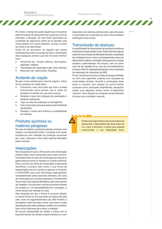 SECÇÃO 5

CONSIDERAÇÕES ESPECIAIS

Riscos para o reanimador
41

Por vezes, o desejo de ajudar alguém que nos parece
estar em perigo de vida pode levar a ignorar os riscos
inerentes à situação. Se não forem garantidas as
condições de segurança antes de se abordar uma
vítima poderá, em casos extremos, ocorrer a morte
da vítima e do reanimador.
Antes de se aproximar de alguém que possa
eventualmente estar em perigo de vida, o reanimador
deve assegurar primeiro que não irá correr nenhum
risco:
•	 Ambiental (ex. choque elétrico, derrocadas,
explosão, tráfego);
•	 Toxicológico (ex. exposição a gás, fumo, tóxicos);
•	 Infeccioso (ex. tuberculose, hepatite).

Acidente de viação

Se pára numa estrada para socorrer alguém, vítima
de um acidente de viação deve:
•	 Posicionar o seu carro para que este o proteja
funcionando como escudo, isto é, antes do
acidente no sentido em que este ocorreu;
•	 Sinalizar o local com triângulo de sinalização à
distância adequada;
•	 Ligar as luzes de presença ou emergência;
•	 Usar roupa clara para que possa mais facilmente
identificado;
•	 Desligar o motor para diminuir a probabilidade
de incêndio.

Produtos químicos ou
matérias perigosas

No caso de detetar a presença desses produtos e/ou
matéria é fundamental evitar o contacto com essas
substâncias sem medidas de proteção universais
(ex. luvas, máscara) e não inalar vapores libertados
pelos mesmos.

Intoxicações

Nas situações em que a vítima sofre uma intoxicação
podem existir riscos acrescidos para quem socorre,
nomeadamente no caso de intoxicação por fumos ou
gases tóxicos (como os cianetos ou o ácido sulfúrico).
Para o socorro da vítima de intoxicação é importante
identificar o produto bem como a sua forma de
apresentação (em pó, líquida ou gasosa) e contactar
o CODU/CIAV para uma informação especializada,
nomeadamente sobre possíveis antídotos. Em caso
de intoxicação por produtos gasosos é fundamental
não se expor aos vapores libertados, que nunca devem
ser inalados. O local onde a vítima se encontra deverá
ser arejado ou, na impossibilidade de o conseguir, a
vítima deverá ser retirada do local.
Nas situações em que o tóxico é corrosivo (ácidos
ou bases fortes) ou em que pode ser absorvido pela
pele, como os organofosforados (ex. 605 Forte®), é
mandatório, além de arejar o local, usar luvas e roupa
de proteção para evitar qualquer contato com o produto,
bem como máscaras para evitar a inalação.
Se houver necessidade de ventilar a vítima com ar
expirado deverá ser sempre usada máscara ou outro

dispositivo com válvula unidireccional, para não expor
o reanimador ao ar expirado da vítima. Nunca efetuar
ventilação boca-a-boca.

Transmissão de doenças

A possibilidade de transmissão de doenças durante as
manobras de reanimação é real. Estão descritos alguns
casos de transmissão de infecções durante a realização
de ventilação boca-a-boca (nomeadamente casos de
tuberculose cutânea, meningite meningocócica, herpes
simplex e salmonelose). No entanto, nem um único
caso de de Hepatite B ou vírus da imunodeficiência
humana (VIH) foi registado/declarado como resultado
da realização de manobras de SBV.
O risco aumenta se houver contato de sangue infetado
ou com uma superfície cutânea com soluções de
continuidade (feridas). Durante a reanimação tente
evitar o contacto com sangue ou outros fluidos
corporais como: secreções respiratórias, secreções
nasais, suor, lágrimas, vómito, outros. O dispositivo
“barreira” mais utilizado é a máscara facial (máscara
de bolso e/ou insuflador manual).

Existe uma regra básica que nunca deve ser
esquecida: o reanimador não deve expor-se
a si, nem a terceiros, a riscos que possam
comprometer a sua integridade física.

notas:

 
