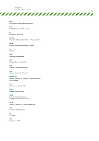 SECÇÃO 6

SIGLAS E BIBLIOGRAFIA
45

CDI
Cardioversor desfibrilhador implantado
DAE
Desfibrilhação Automática Externa
FV
Fibrilhação Ventricular
ILCOR
International Liaison Committee on Ressuscitation
INEM
Instituto Nacional de Emergência Médica
O2
Oxigénio
OVA
Obstrução da Via Aérea
PCR
Paragem Cardiorrespiratória
PLS
Posição Lateral de Segurança
RCP
Reanimação Cardio-Pulmonar
RNPCR-PH
Registo Nacional de Paragem Cardiorrespiratória,
Pré-Hospitalar
SAV
Suporte Avançado de Vida
SBV
Suporte Básico de Vida
SBVD
Suporte Básico de Vida com
desfibrilhador automático externo
SIEM
Sistema Integrado de Emergência Médica
SIV
Suporte Imediato de Vida
VA
Via aérea
VOS
Ver, Ouvir e Sentir

 