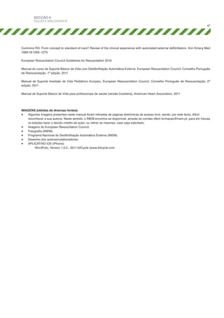 SECÇÃO 6

SIGLAS E BIBLIOGRAFIA
47

Cummins RO. From concept to standard-of-care? Review of the clinical experience with automated external defibrillators. Ann Emerg Med
1989;18:1269–1275
European Resuscitation Council Guidelines for Resuscitation 2010
Manual do curso de Suporte Básico de Vida com Desfibrilhação Automática Externa, European Resuscitation Council, Conselho Português
de Ressuscitação, 1ª edição, 2011
Manual de Suporte Imediato de Vida Pediátrico Europeu, European Ressuscitation Council, Conselho Português de Ressuscitação, 2ª
edição, 2011
Manual de Suporte Básico de Vida para profissionais de saúde (versão brasileira), American Heart Association, 2011

IMAGENS (obtidas de diversas fontes):
•	 Algumas imagens presentes neste manual foram retiradas de páginas eletrónicas de acesso livre, sendo, por este facto, díficil
reconhecer a sua autoria. Neste sentido, o INEM encontra-se disponível, através do contato dfem.formacao@inem.pt, para em futuras
re-edições fazer o devido crédito de autor, ou retirar as mesmas, caso seja solicitado;
•	 Imagens do European Resuscitation Council;
•	 Fotografia (INEM);
•	 Programa Nacional de Desfibrilhação Automática Externa (INEM);
•	 Desenho dos autores/colaboradores;
•	 APLICATIVO iOS (iPhone):
	
WordFoto, Version 1.0.2., 2011 bitCycle (www.bitcycle.com

 