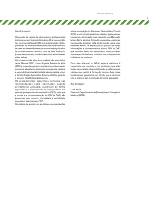 Nota de abertura
5

Caro Formando,
O conceito de cadeia de sobrevivência (utilizado pela
primeira vez em finais da década de 80 e incorporado
nas recomendações de 1992 sobre reanimação cárdiopulmonar, da American Heart Association) tem servido
de base ao desenvolvimento de um volume significativo
de conhecimento científico que se tem traduzido
(como demonstrado por vários estudos) em inúmeras
vidas salvas.
Os primeiros três elos desta cadeia são abordados
neste Manual SBV, com o Suporte Básico de Vida
(SBV) a pretender garantir o primeiro (reconhecimento
precoce e ativação do sistema de emergência médica)
e segundo (reanimação imediata) elos da cadeia e com
a Desfibrilhação Automática Externa (DAE) a garantir
o terceiro (desfibrilhação precoce).
Os procedimentos específicos definidos nas
rec omendaç ões sobre reanimação, quando
devidamente aplicados, aumentam de forma
significativa a probabilidade de sobrevivência em
caso de paragem cárdio-respiratória (PCR), pelo que
a pronta e a correta execução de SBV (e DAE) são
essenciais para reduzir a mortalidade e morbilidade
(sequelas) associadas à PCR.
Concebido de acordo com as últimas recomendações

sobre reanimação do European Resucitation Council
(ERC) e num formato sintético e objetivo, pretendeu-se
condensar a informação mais relevante num Manual de
leitura fácil e atrativa, focando os aspetos essenciais
mas que não esgotam toda a informação sobre estas
matérias. Assim, há espaço para a procura de novas
informações e conhecimentos sobre SBV (e DAE)
que também deve ser estimulada, num processo
incessante de melhoria contínua das competências
individuais de cada um.
Com este Manual, o INEM espera melhorar a
capacidade de resposta a um problema que afeta
toda a comunidade, disponibilizando uma ferramenta
valiosa para apoio à formação nestas duas áreas
fundamentais garantindo um direito que é de todos
nós: o direito a ser reanimado de forma adequada.
Boa formação!
Luis Meira
Diretor do Departamento de Formação em Emregência
Médica (INEM)

 