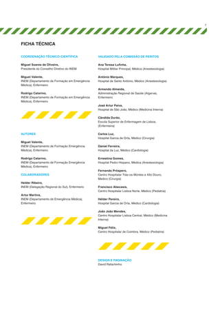 7

ficha tÉcnica
Coordenação Técnico-Científica

Validado pela Comissão de Peritos

Miguel Soares de Oliveira,
Presidente do Conselho Diretivo do INEM

Ana Teresa Lufinha,
Hospital Militar Principal, Médica (Anestesiologia)

Miguel Valente,
INEM (Departamento de Formação em Emergência
Médica), Enfermeiro

António Marques,
Hospital de Santo António, Médico (Anestesiologia)

Rodrigo Catarino,
INEM (Departamento de Formação em Emergência
Médica), Enfermeiro

Armando Almeida,
Administração Regional de Saúde (Algarve),
Enfermeiro
José Artur Paiva,
Hospital de São João, Médico (Medicina Interna)
Cândida Durão,
Escola Superior de Enfermagem de Lisboa,
(Enfermeira)

Autores
Miguel Valente,
INEM (Departamento de Formação Emergência
Médica), Enfermeiro
Rodrigo Catarino,
INEM (Departamento de Formação Emergência
Médica), Enfermeiro
COLABORADORES
Helder Ribeiro,
INEM (Delegação Regional do Sul), Enfermeiro
Artur Martins,
INEM (Departamento de Emergência Médica),
Enfermeiro

Carlos Luz,
Hospital Garcia de Orta, Médico (Cirurgia)
Daniel Ferreira,
Hospital da Luz, Médico (Cardiologia)
Ernestina Gomes,
Hospital Pedro Hispano, Médica (Anestesiologia)
Fernando Próspero,
Centro Hospitalar Trás-os-Montes e Alto Douro,
Medico (Cirurgia)
Francisco Abecasis,
Centro Hospitalar Lisboa Norte, Médico (Pediatria)
Hélder Pereira,
Hospital Garcia de Orta, Médico (Cardiologia)
João João Mendes,
Centro Hospitalar Lisboa Central, Médico (Medicina
Interna)
Miguel Félix,
Centro Hospitalar de Coimbra, Médico (Pediatria)

Design e Paginação
David Rafachinho

 