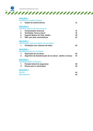 8

SUPORTE BÁSICO DE VIDA

SECÇÃO 1

A CADEIA DE SOBREVIVÊNCIA

1.	C
adeia de sobrevivência						12

SECÇÃO 2

SUPORTE BÁSICO DE VIDA, ADULTO

1.	C
ompressões torácicas						16
2.	
Ventilação "boca-a-boca"						18
3.	 Suporte Básico de Vida, Adulto					
20
4.	 com dois reanimadores					24
SBV

SECÇÃO 3

VENTILAÇÃO COM ADJUVANTE DA VIA AÉREA

1.	

Ventilação com máscara de bolso					

28

SECÇÃO 4

DESOBSTRUÇÃO DA VIA AÉREA

1.	Obstrução da via aérea						
2.	Algoritmo de desobstrução da via aérea: adulto e criança	

32
34

SECÇÃO 5

CONSIDERAÇÕES ESPECIAIS

1.	P
osição lateral de segurança					38
2.	Riscos para o reanimador						
40

SECÇÃO 6

SIGLAS									44
BIBLIOGRAFIA 								46

 