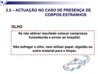 O que fazer2.5 – ACTUAÇÃO EM CASO DE 								QUEIMADURASLavar a queimadura durante 20 min. com água corrente.Proteger com compressa humedecida.Enviar para os Serviços de saúde.O que não fazer Colocar manteiga ou pasta de dentes. Tentar retirar vestígios de roupas ou corpos estranhos.