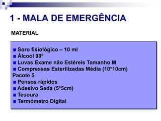 1 - MALA DE EMERGÊNCIAMATERIAL Soro fisiológico – 10 ml Álcool 90º Luvas Exame não Estéreis Tamanho M Compressas Esterilizadas Média (10*10cm) Pacote 5 Pensos rápidos Adesivo Seda (5*5cm) Tesoura Termómetro Digital