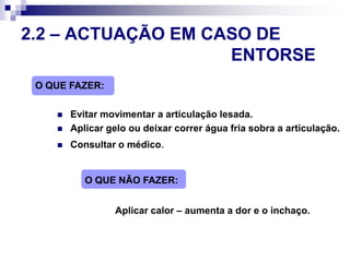   Administrar antipirético (com autorização dos pais/encarregado de educação)  Resguardar de correntes de ar2.2 – ACTUAÇÃO EM CASO DE 							ENTORSEO QUE FAZER:Evitar movimentar a articulação lesada.Aplicar gelo ou deixar correr água fria sobra a articulação.Consultar o médico.O QUE NÃO FAZER:Aplicar calor – aumenta a dor e o inchaço.