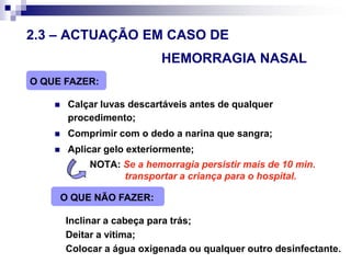 2.3 – ACTUAÇÃO EM CASO DE 						HEMORRAGIA NASALO QUE FAZER:Calçar luvas descartáveis antes de qualquer procedimento;Comprimir com o dedo a narina que sangra;Aplicar gelo exteriormente;		NOTA:Se a hemorragia persistir mais de 10 min. 			transportar a criança para o hospital.O QUE NÃO FAZER:Inclinar a cabeça para trás;Deitar a vitima;Colocar a água oxigenada ou qualquer outro desinfectante.
