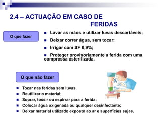 O que fazerO que não fazer2.4 – ACTUAÇÃO EM CASO DE 								FERIDASLavar as mãos e utilizar luvas descartáveis;Deixar correr água, sem tocar;Irrigar com SF 0,9%;Proteger provisoriamente a ferida com uma compressa esterilizada.Tocar nas feridas sem luvas.