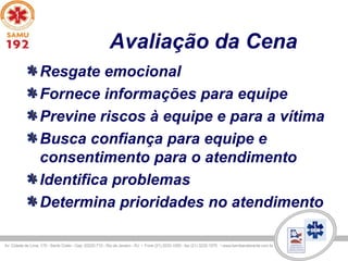 Avaliação da Cena
Resgate emocional
Fornece informações para equipe
Previne riscos à equipe e para a vítima
Busca confiança para equipe e
consentimento para o atendimento
Identifica problemas
Determina prioridades no atendimento
 