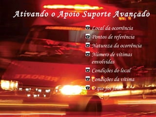 Ativando o Apoio Suporte Avançado
Local da ocorrência
Pontos de referência
Natureza da ocorrência
Número de vítimas
envolvidas
Condições do local
Condições da vítima
O que foi feito
 
