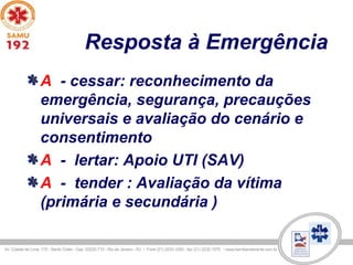 Resposta à Emergência
A - cessar: reconhecimento da
emergência, segurança, precauções
universais e avaliação do cenário e
consentimento
A - lertar: Apoio UTI (SAV)
A - tender : Avaliação da vítima
(primária e secundária )
 