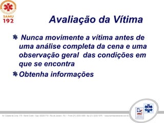 Avaliação da Vítima
Nunca movimente a vítima antes de
uma análise completa da cena e uma
observação geral das condições em
que se encontra
Obtenha informações
 