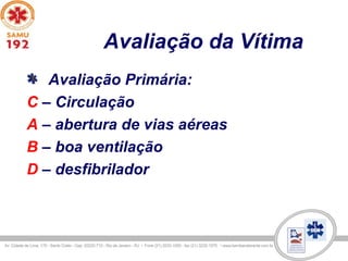 Avaliação da Vítima
Avaliação Primária:
C – Circulação
A – abertura de vias aéreas
B – boa ventilação
D – desfibrilador
 