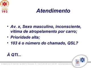 Atendimento
• Av. x, Sexo masculino, inconsciente,
vitima de atropelamento por carro;
• Prioridade alta;
• 103 é o número do chamado, QSL?
À QTI...
 