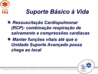 Suporte Básico à Vida
Ressuscitação Cardiopulmonar
(RCP): combinação respiração de
salvamento e compressões cardíacas
Manter funções vitais até que o
Unidade Suporte Avançado possa
chega ao local
 